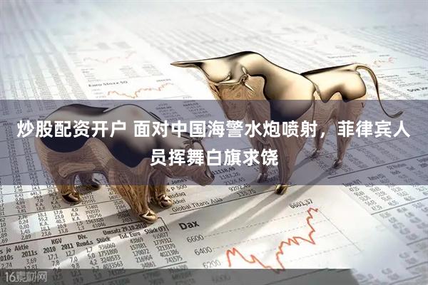 炒股配资开户 面对中国海警水炮喷射，菲律宾人员挥舞白旗求饶