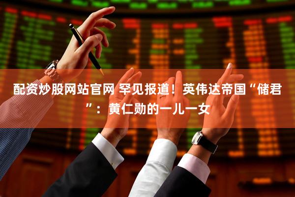 配资炒股网站官网 罕见报道！英伟达帝国“储君”：黄仁勋的一儿一女