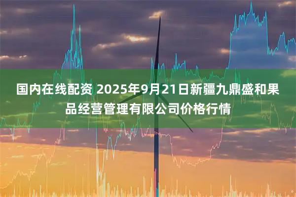 国内在线配资 2025年9月21日新疆九鼎盛和果品经营管理有限公司价格行情