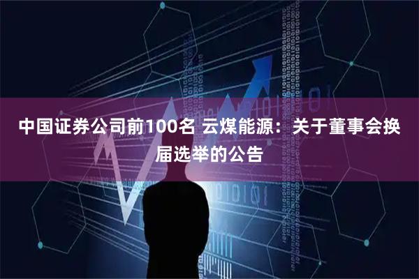 中国证券公司前100名 云煤能源：关于董事会换届选举的公告