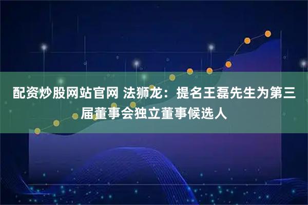 配资炒股网站官网 法狮龙：提名王磊先生为第三届董事会独立董事候选人