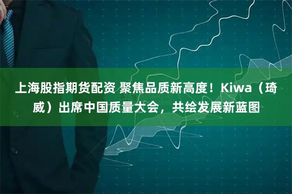 上海股指期货配资 聚焦品质新高度！Kiwa（琦威）出席中国质量大会，共绘发展新蓝图