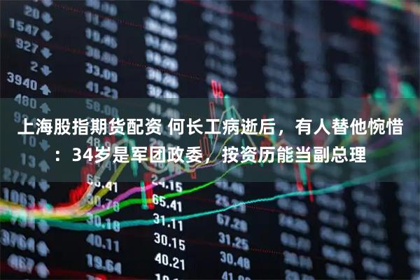 上海股指期货配资 何长工病逝后，有人替他惋惜：34岁是军团政委，按资历能当副总理