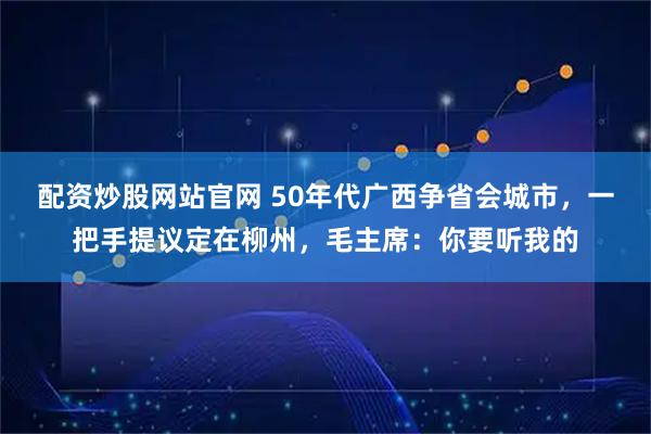 配资炒股网站官网 50年代广西争省会城市，一把手提议定在柳州，毛主席：你要听我的