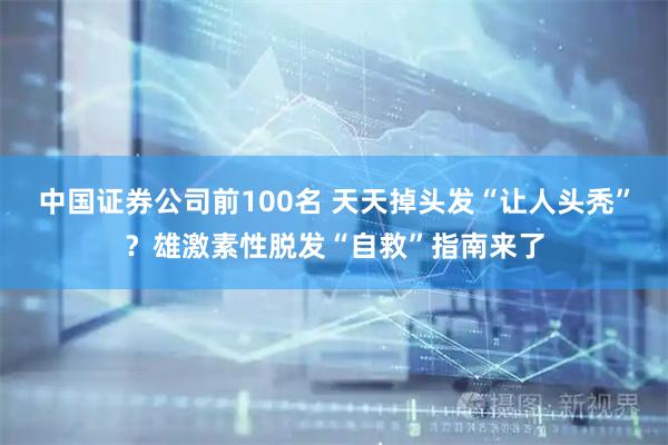 中国证券公司前100名 天天掉头发“让人头秃”？雄激素性脱发“自救”指南来了