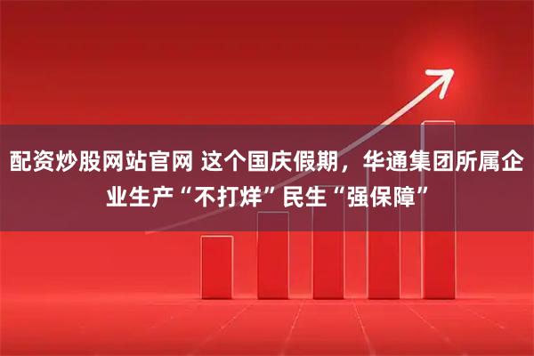 配资炒股网站官网 这个国庆假期，华通集团所属企业生产“不打烊”民生“强保障”