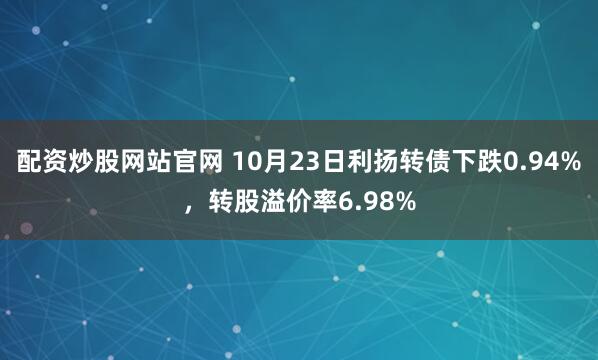 配资炒股网站官网 10月23日利扬转债下跌0.94%，转股溢价率6.98%