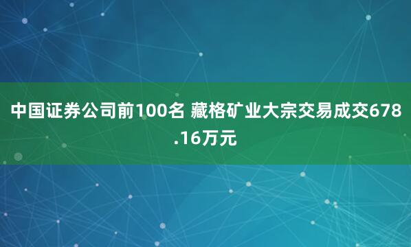 中国证券公司前100名 藏格矿业大宗交易成交678.16万元