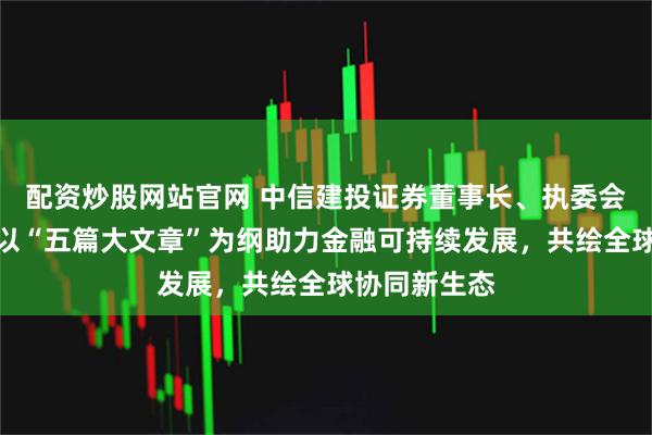 配资炒股网站官网 中信建投证券董事长、执委会主任刘成：以“五篇大文章”为纲助力金融可持续发展，共绘全球协同新生态
