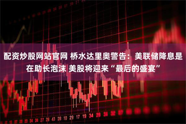 配资炒股网站官网 桥水达里奥警告：美联储降息是在助长泡沫 美股将迎来“最后的盛宴”