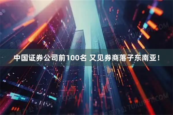 中国证券公司前100名 又见券商落子东南亚!