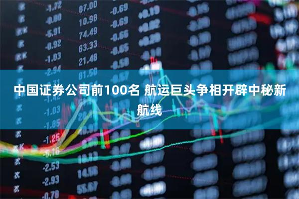 中国证券公司前100名 航运巨头争相开辟中秘新航线