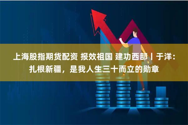 上海股指期货配资 报效祖国 建功西部丨于洋：扎根新疆，是我人生三十而立的勋章