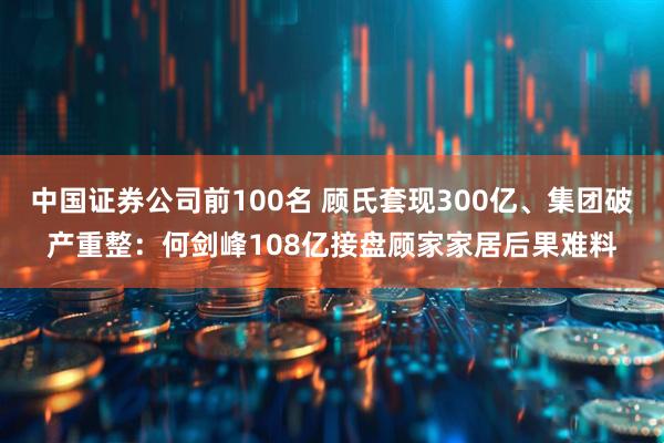 中国证券公司前100名 顾氏套现300亿、集团破产重整：何剑峰108亿接盘顾家家居后果难料