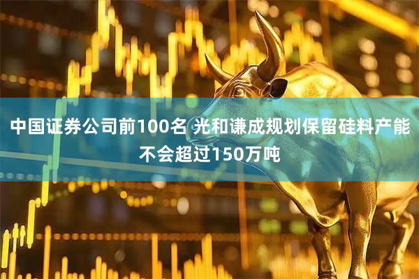 中国证券公司前100名 光和谦成规划保留硅料产能不会超过150万吨