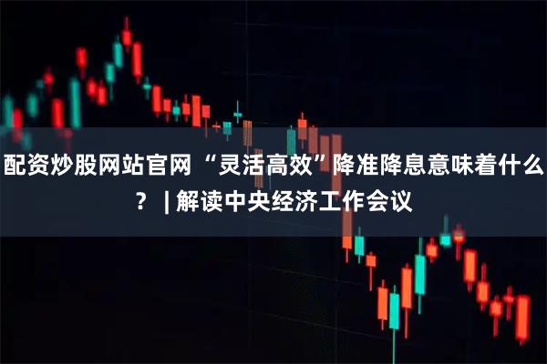 配资炒股网站官网 “灵活高效”降准降息意味着什么？ | 解读中央经济工作会议