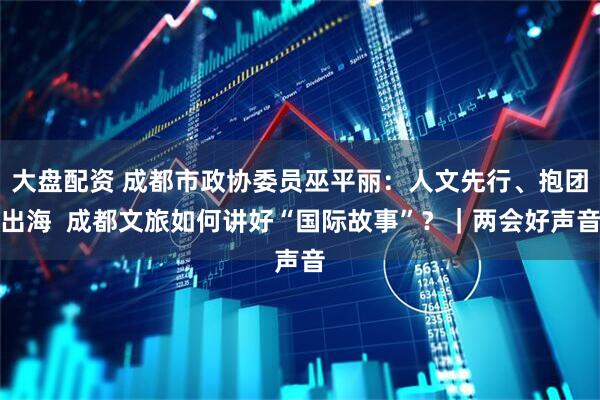 大盘配资 成都市政协委员巫平丽：人文先行、抱团出海  成都文旅如何讲好“国际故事”？｜两会好声音