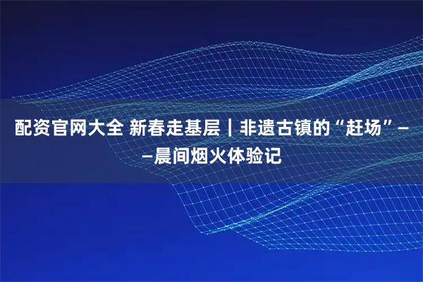 配资官网大全 新春走基层｜非遗古镇的“赶场”——晨间烟火体验记