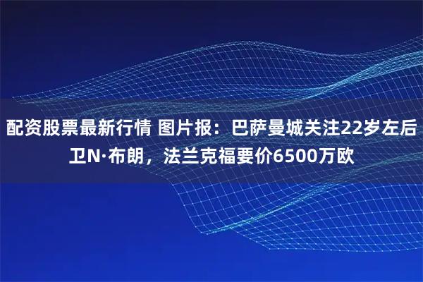 配资股票最新行情 图片报：巴萨曼城关注22岁左后卫N·布朗，法兰克福要价6500万欧