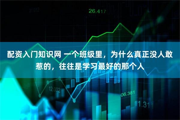 配资入门知识网 一个班级里，为什么真正没人敢惹的，往往是学习最好的那个人