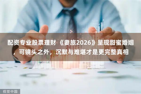 配资专业股票理财 《妻旅2026》呈现甜蜜婚姻，可镜头之外，沉默与难堪才是更完整真相