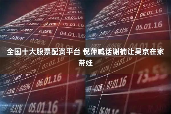 全国十大股票配资平台 倪萍喊话谢楠让吴京在家带娃