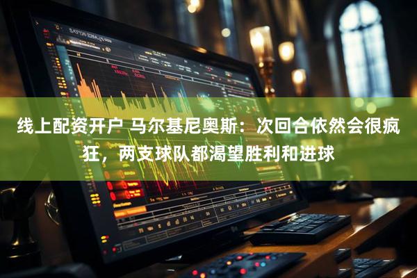 线上配资开户 马尔基尼奥斯：次回合依然会很疯狂，两支球队都渴望胜利和进球