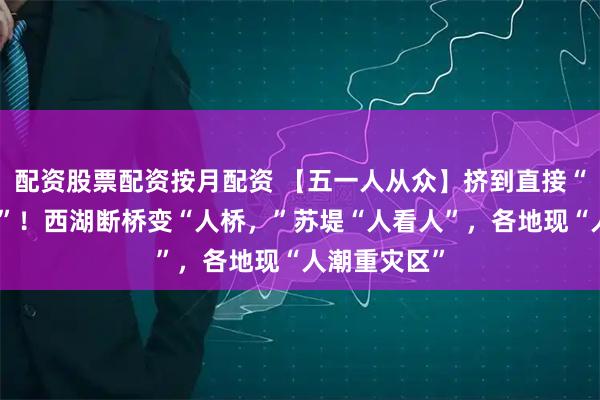配资股票配资按月配资 【五一人从众】挤到直接“尿裤子里了”！西湖断桥变“人桥，”苏堤“人看人”，各地现“人潮重灾区”