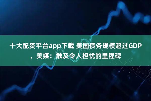十大配资平台app下载 美国债务规模超过GDP，美媒：触及令人担忧的里程碑