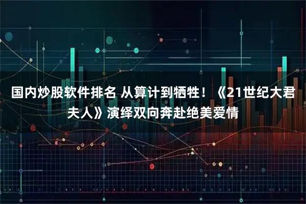 国内炒股软件排名 从算计到牺牲！《21世纪大君夫人》演绎双向奔赴绝美爱情