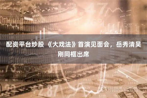 配资平台炒股 《大戏法》首演见面会，岳秀清吴刚同框出席